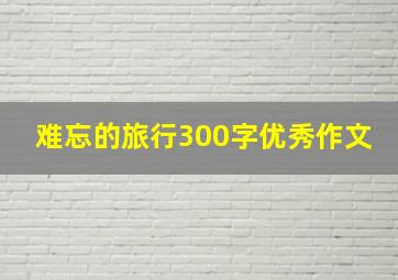 难忘的旅行300字优秀作文