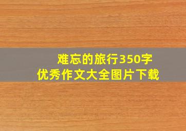 难忘的旅行350字优秀作文大全图片下载