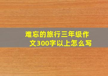 难忘的旅行三年级作文300字以上怎么写