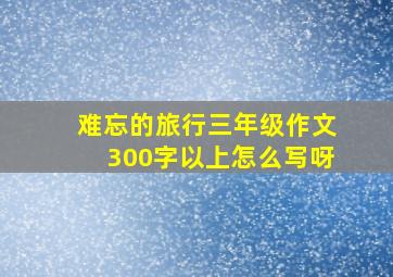 难忘的旅行三年级作文300字以上怎么写呀