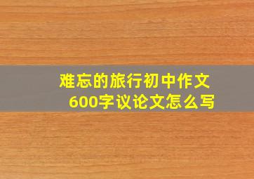 难忘的旅行初中作文600字议论文怎么写