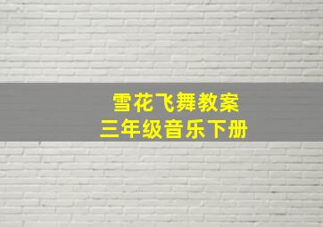 雪花飞舞教案三年级音乐下册