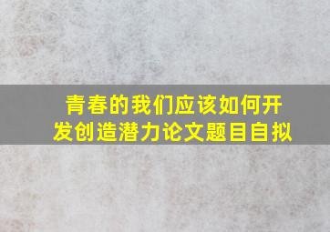 青春的我们应该如何开发创造潜力论文题目自拟