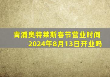 青浦奥特莱斯春节营业时间2024年8月13日开业吗