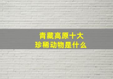 青藏高原十大珍稀动物是什么