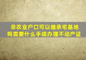 非农业户口可以继承宅基地吗需要什么手续办理不动产证