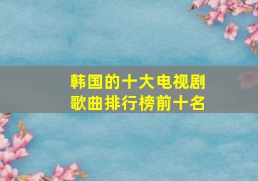 韩国的十大电视剧歌曲排行榜前十名