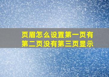 页眉怎么设置第一页有第二页没有第三页显示