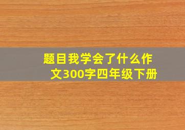 题目我学会了什么作文300字四年级下册