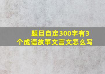 题目自定300字有3个成语故事文言文怎么写