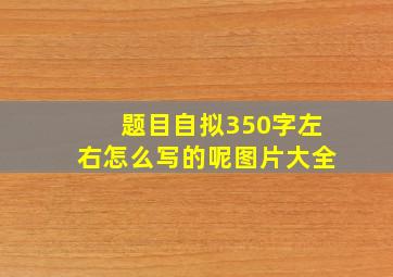 题目自拟350字左右怎么写的呢图片大全