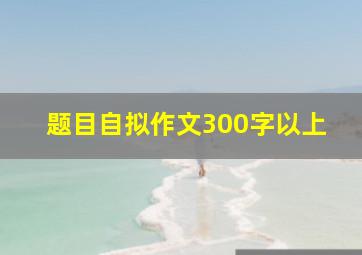 题目自拟作文300字以上