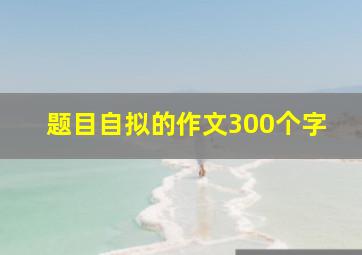 题目自拟的作文300个字