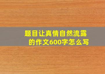 题目让真情自然流露的作文600字怎么写