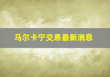 马尔卡宁交易最新消息