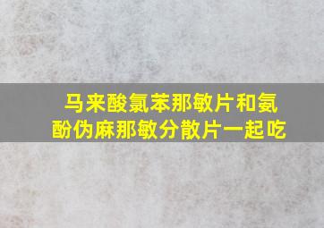 马来酸氯苯那敏片和氨酚伪麻那敏分散片一起吃