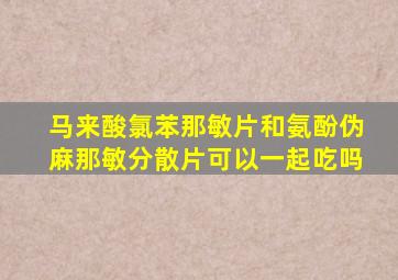 马来酸氯苯那敏片和氨酚伪麻那敏分散片可以一起吃吗