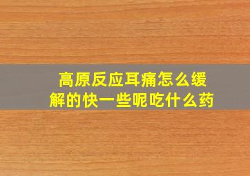 高原反应耳痛怎么缓解的快一些呢吃什么药