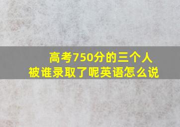 高考750分的三个人被谁录取了呢英语怎么说