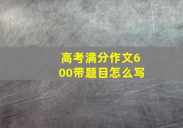 高考满分作文600带题目怎么写