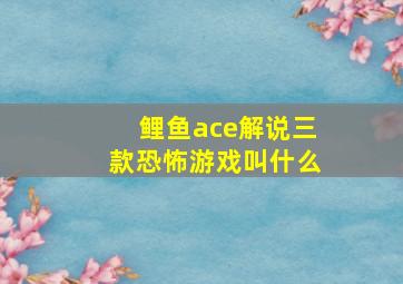 鲤鱼ace解说三款恐怖游戏叫什么