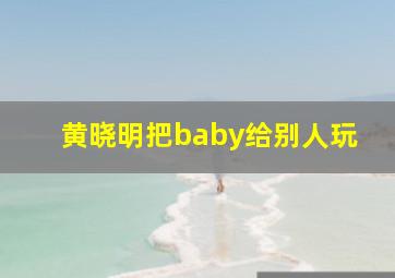 黄晓明把baby给别人玩