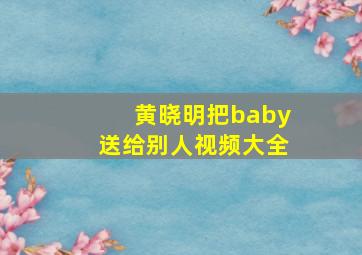 黄晓明把baby送给别人视频大全