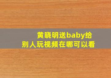 黄晓明送baby给别人玩视频在哪可以看