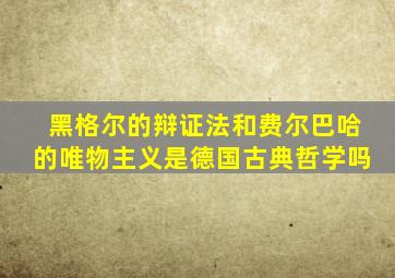 黑格尔的辩证法和费尔巴哈的唯物主义是德国古典哲学吗