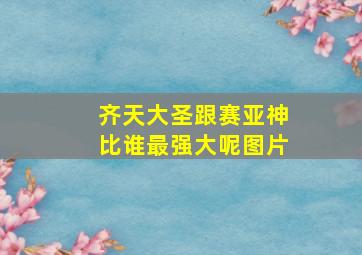 齐天大圣跟赛亚神比谁最强大呢图片